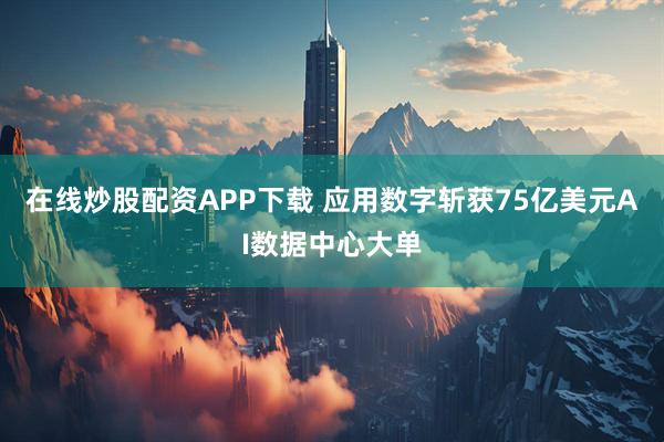 在线炒股配资APP下载 应用数字斩获75亿美元AI数据中心大单