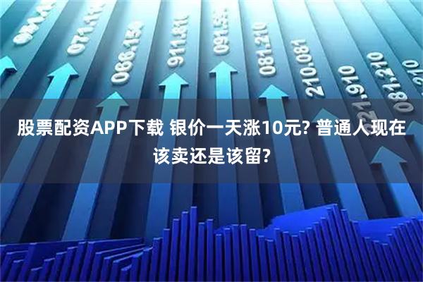 股票配资APP下载 银价一天涨10元? 普通人现在该卖还是该留?