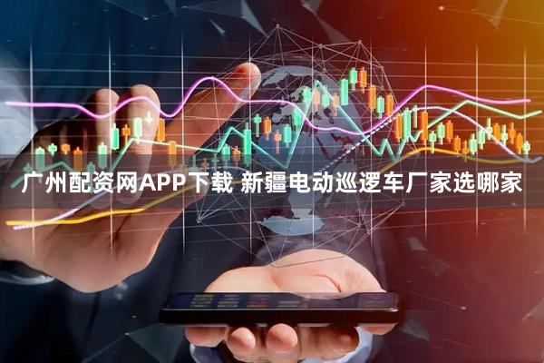 广州配资网APP下载 新疆电动巡逻车厂家选哪家