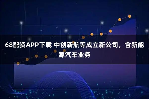68配资APP下载 中创新航等成立新公司，含新能源汽车业务