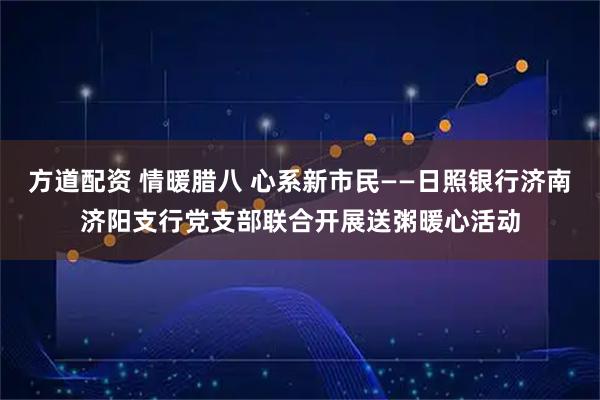 方道配资 情暖腊八 心系新市民——日照银行济南济阳支行党支部联合开展送粥暖心活动