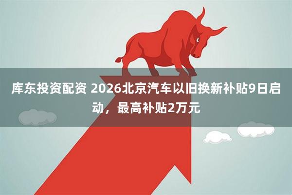 库东投资配资 2026北京汽车以旧换新补贴9日启动，最高补贴2万元