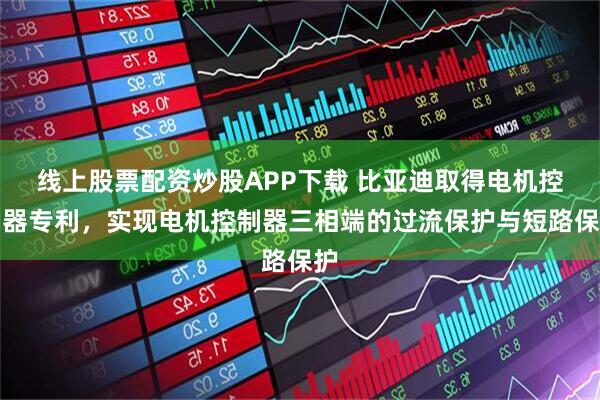 线上股票配资炒股APP下载 比亚迪取得电机控制器专利，实现电机控制器三相端的过流保护与短路保护