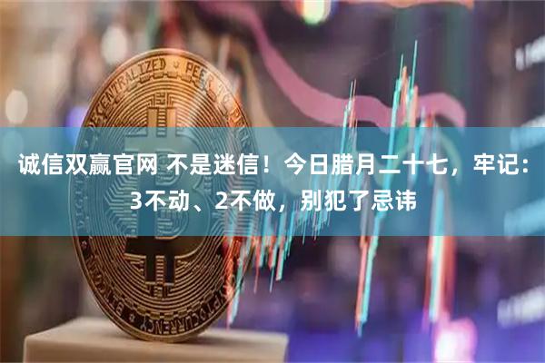 诚信双赢官网 不是迷信！今日腊月二十七，牢记：3不动、2不做，别犯了忌讳