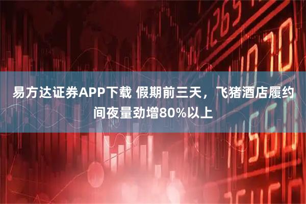 易方达证券APP下载 假期前三天，飞猪酒店履约间夜量劲增80%以上