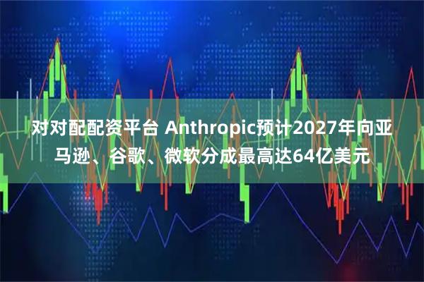 对对配配资平台 Anthropic预计2027年向亚马逊、谷歌、微软分成最高达64亿美元